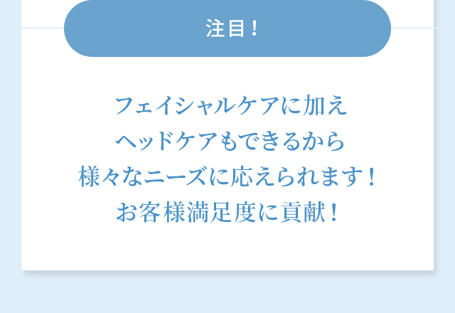 フェイシャルケアに加えヘッドケアもできるから様々なニーズに応えられます！お客様満足度に貢献！